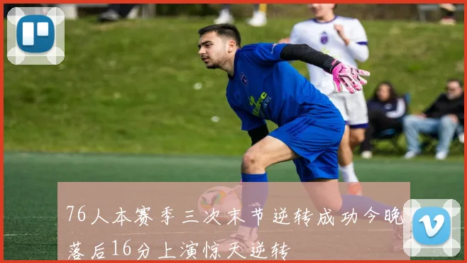 76人本赛季三次末节逆转成功今晚落后16分上演惊天逆转