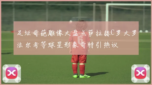 足坛奇葩雕像大盘点萨拉赫C罗大罗法尔考等球星形象奇特引热议