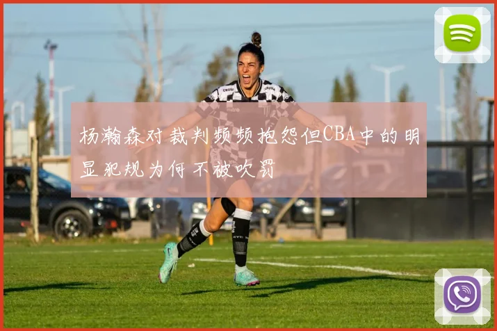 杨瀚森对裁判频频抱怨但CBA中的明显犯规为何不被吹罚