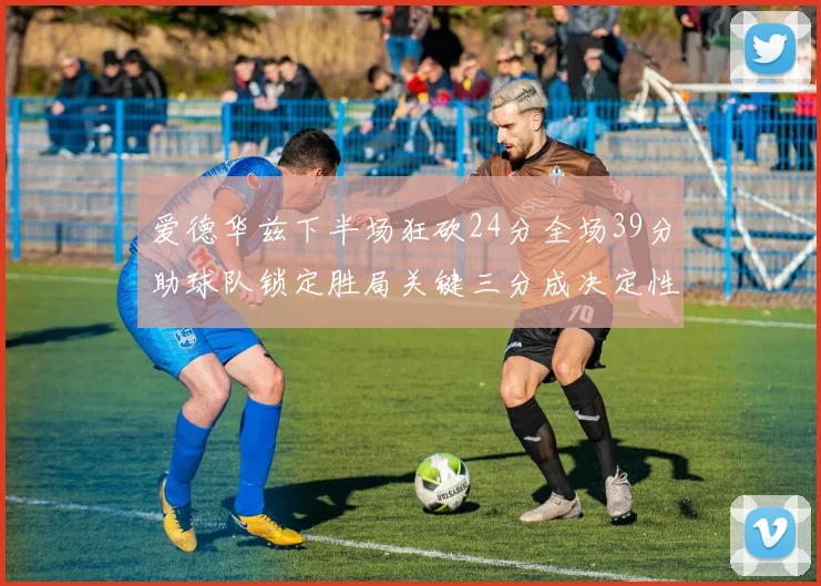 爱德华兹下半场狂砍24分全场39分助球队锁定胜局关键三分成决定性因素