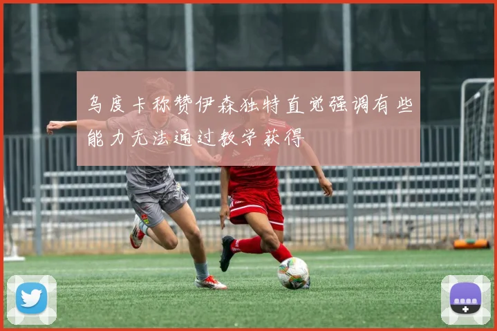 乌度卡称赞伊森独特直觉强调有些能力无法通过教学获得