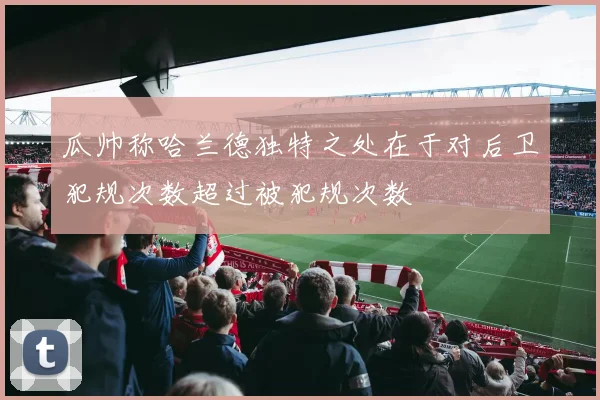 瓜帅称哈兰德独特之处在于对后卫犯规次数超过被犯规次数