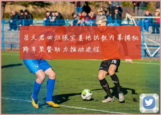 吕文君回归根宝基地执教内幕揭秘跨年聚餐助力推动进程