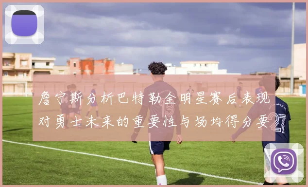 詹宁斯分析巴特勒全明星赛后表现对勇士未来的重要性与场均得分要求