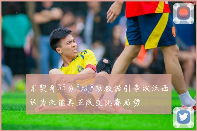 东契奇35分5板8助数据引争议沃西认为未能真正改变比赛局势