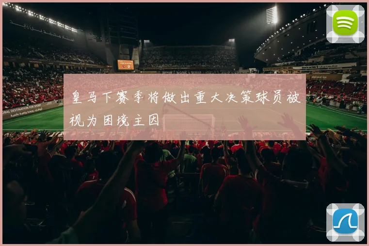 皇马下赛季将做出重大决策球员被视为困境主因