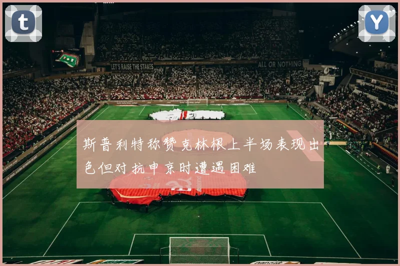 斯普利特称赞克林根上半场表现出色但对抗申京时遭遇困难