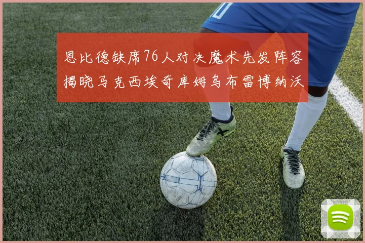 恩比德缺席76人对决魔术先发阵容揭晓马克西埃奇库姆乌布雷博纳沃克齐上阵
