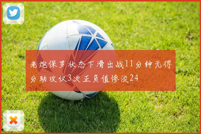 老炮保罗状态下滑出战11分钟无得分助攻仅3次正负值惨淡24