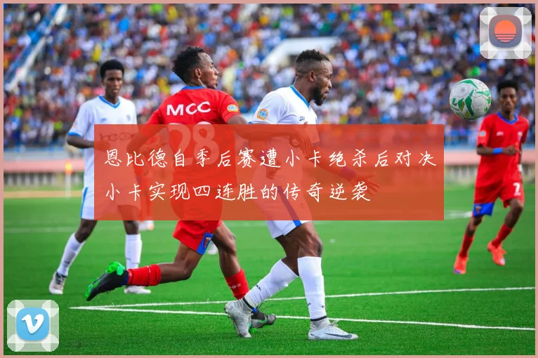 恩比德自季后赛遭小卡绝杀后对决小卡实现四连胜的传奇逆袭