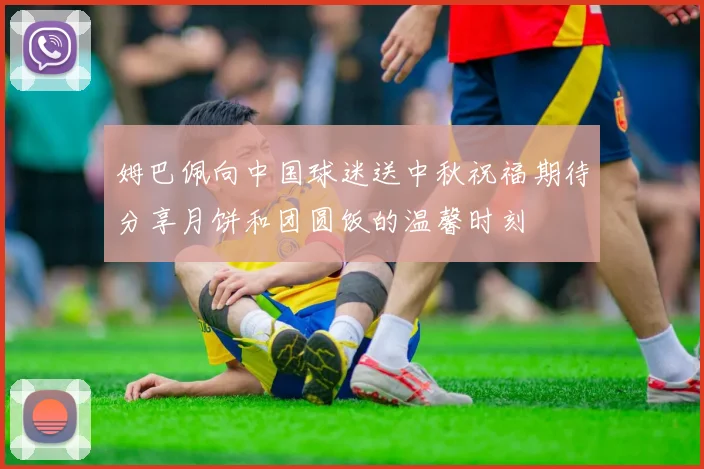 姆巴佩向中国球迷送中秋祝福期待分享月饼和团圆饭的温馨时刻
