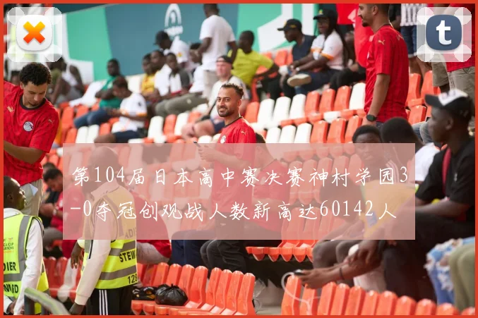 第104届日本高中赛决赛神村学园3-0夺冠创观战人数新高达60142人