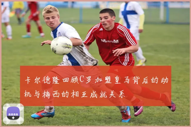 卡尔德隆回顾C罗加盟皇马背后的动机与梅西的相互成就关系