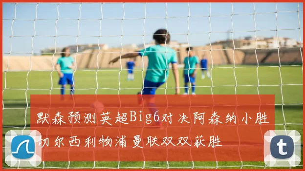 默森预测英超Big6对决阿森纳小胜切尔西利物浦曼联双双获胜