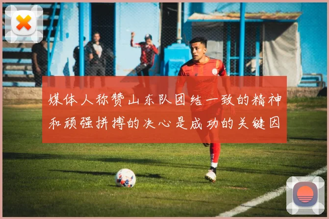 媒体人称赞山东队团结一致的精神和顽强拼搏的决心是成功的关键因素