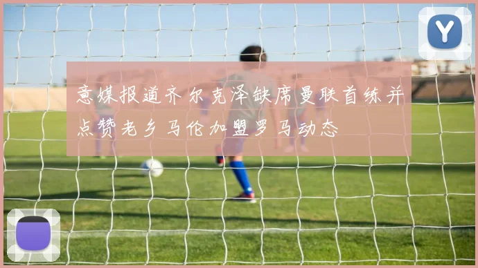 意媒报道齐尔克泽缺席曼联首练并点赞老乡马伦加盟罗马动态