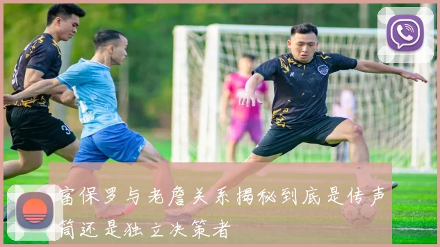 富保罗与老詹关系揭秘到底是传声筒还是独立决策者