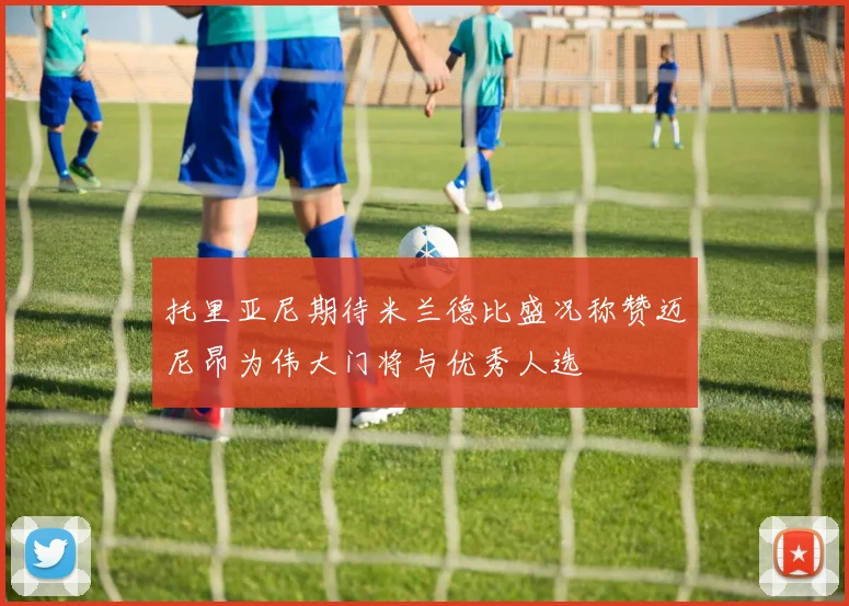 托里亚尼期待米兰德比盛况称赞迈尼昂为伟大门将与优秀人选