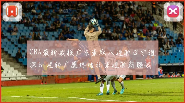 CBA最新战报广东豪取八连胜辽宁遭深圳逆转广厦终结北京连胜新疆战胜广州