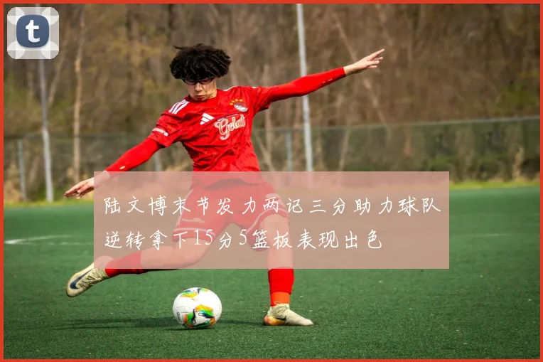 陆文博末节发力两记三分助力球队逆转拿下15分5篮板表现出色