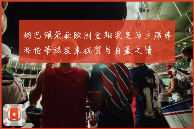 姆巴佩荣获欧洲金靴奖皇马主席弗洛伦蒂诺发来祝贺与自豪之情