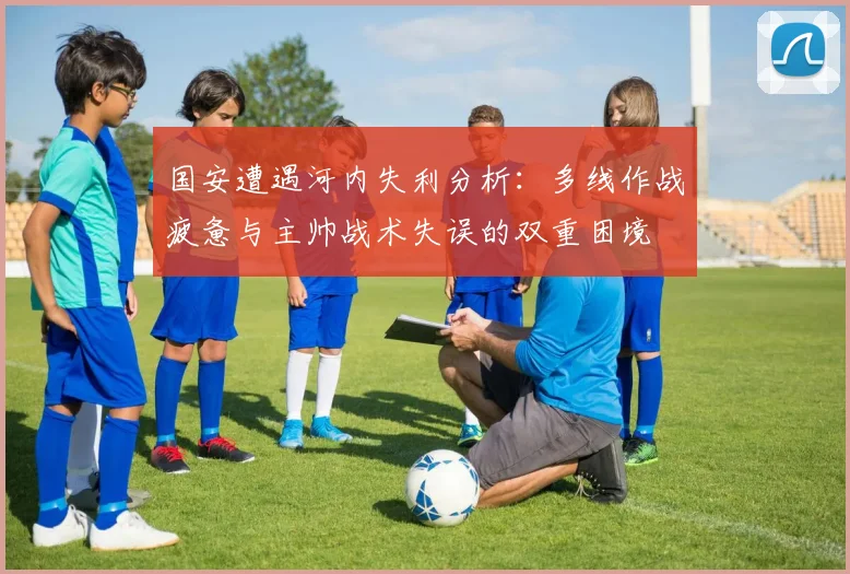国安遭遇河内失利分析：多线作战疲惫与主帅战术失误的双重困境