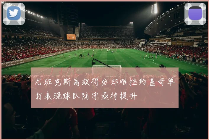 尤班克斯高效得分却难挡约基奇单打表现球队防守亟待提升