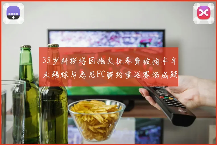 35岁科斯塔因拖欠抚养费被拘半年未踢球与悉尼FC解约重返赛场成疑
