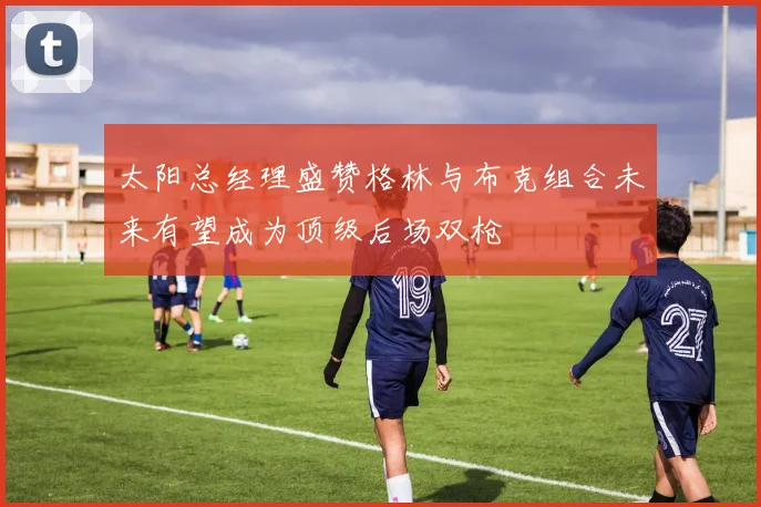 太阳总经理盛赞格林与布克组合未来有望成为顶级后场双枪