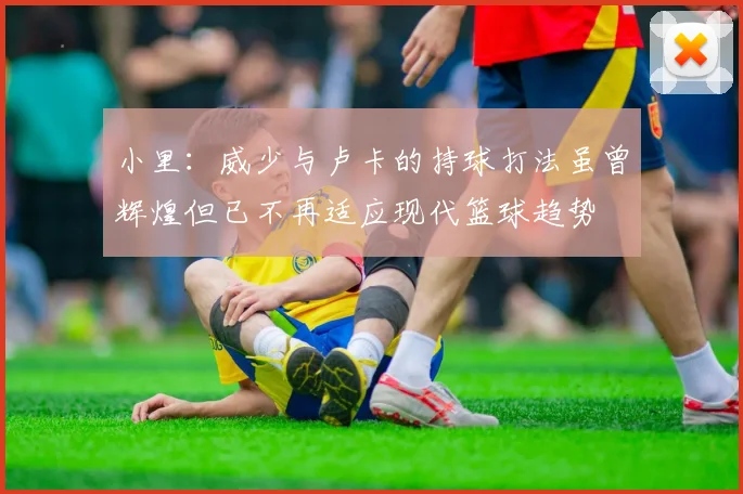 小里：威少与卢卡的持球打法虽曾辉煌但已不再适应现代篮球趋势