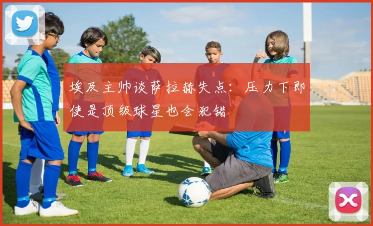 埃及主帅谈萨拉赫失点：压力下即使是顶级球星也会犯错