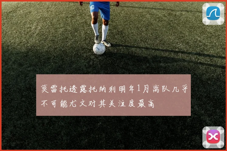 莫雷托透露托纳利明年1月离队几乎不可能尤文对其关注度最高