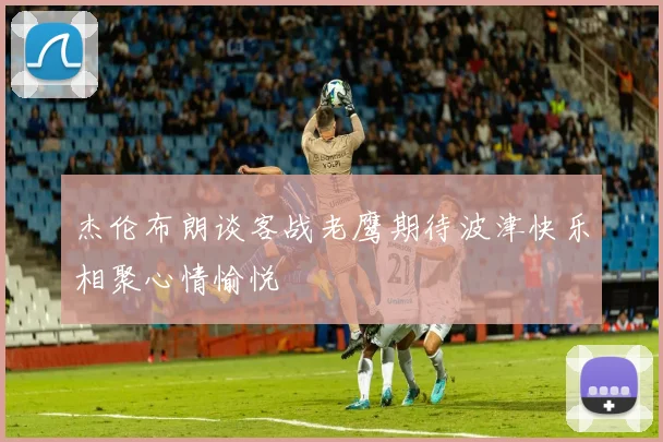 杰伦布朗谈客战老鹰期待波津快乐相聚心情愉悦