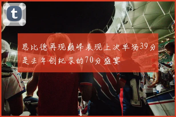 恩比德再现巅峰表现上次单场39分是去年创纪录的70分盛宴