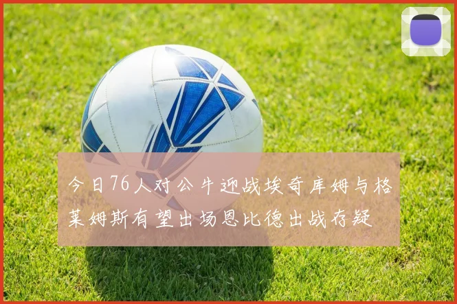 今日76人对公牛迎战埃奇库姆与格莱姆斯有望出场恩比德出战存疑