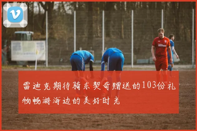 雷迪克期待骑东契奇赠送的103份礼物畅游海边的美好时光