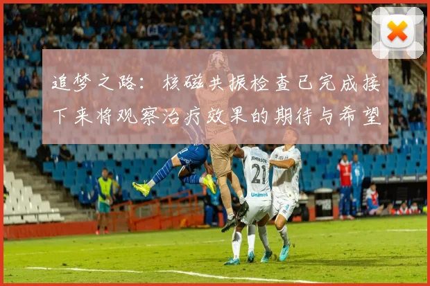 追梦之路：核磁共振检查已完成接下来将观察治疗效果的期待与希望