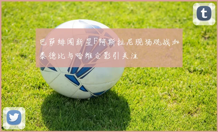 巴萨绯闻新星F阿斯拉尼现场观战加泰德比与哈维合影引关注