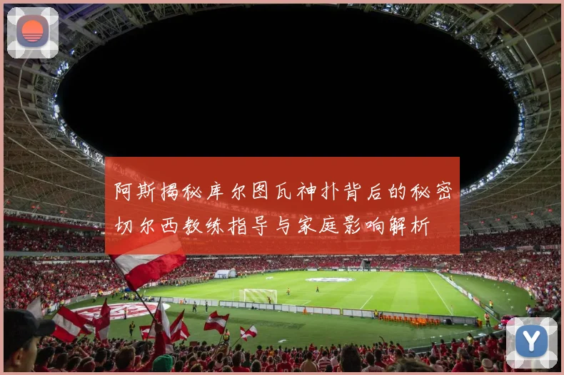 阿斯揭秘库尔图瓦神扑背后的秘密切尔西教练指导与家庭影响解析