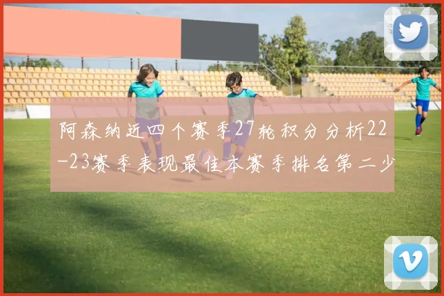 阿森纳近四个赛季27轮积分分析22-23赛季表现最佳本赛季排名第二少